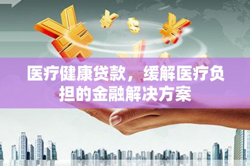 正宁医疗健康贷款，缓解医疗负担的金融解决方案