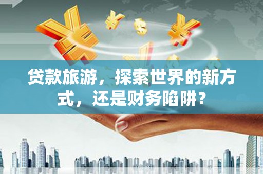 正宁贷款旅游，探索世界的新方式，还是财务陷阱？